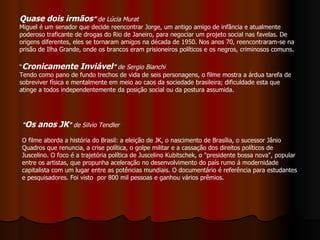 “ Cronicamente Inviável ”  de Sergio Bianchi Tendo como pano de fundo trechos de vida de seis personagens, o filme mostra a árdua tarefa de sobreviver física e mentalmente em meio ao caos da sociedade brasileira; dificuldade esta que atinge a todos independentemente da posição social ou da postura assumida.  Quase dois irmãos ”  de Lúcia Murat Miguel é um senador que decide reencontrar Jorge, um antigo amigo de infância e atualmente poderoso traficante de drogas do Rio de Janeiro, para negociar um projeto social nas favelas. De origens diferentes, eles se tornaram amigos na década de 1950. Nos anos 70, reencontraram-se na prisão de Ilha Grande, onde os brancos eram prisioneiros políticos e os negros, criminosos comuns. " Os anos JK "  de Silvio Tendler  O filme aborda a história do Brasil: a eleição de JK, o nascimento de Brasília, o sucessor Jânio Quadros que renuncia, a crise política, o golpe militar e a cassação dos direitos políticos de Juscelino. O foco é a trajetória política de Juscelino Kubitschek, o "presidente bossa nova", popular entre os artistas, que propunha aceleração no desenvolvimento do país rumo á modernidade capitalista com um lugar entre as potências mundiais. O documentário é referência para estudantes e pesquisadores. Foi visto  por 800 mil pessoas e ganhou vários prêmios. 