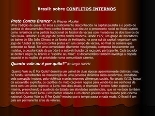 Preto Contra Branco ”  de Wagner Morales   Uma tradição de quase 32 anos e praticamente desconhecida na capital paulista é o ponto de partida do documentário Preto contra Branco, que discute o preconceito racial no Brasil usando como referência uma partida tradicional de futebol de várzea com moradores de dois bairros de São Paulo. Detalhe: é um jogo de pretos contra brancos. Desde 1972, um grupo de moradores do bairro de São João Clímaco e da favela de Heliópolis, na zona sul da capital, organizam um jogo de futebol de brancos contra pretos em um campo de várzea, no final de semana que antecede ao Natal. Em uma comunidade altamente miscigenada, composta basicamente por mulatos, a peculiaridade da partida é a auto-atribuição da raça pelo participante. Cada jogador se declara negro ou branco e "escolhe seu time". O documentário também investiga a disputa espacial e as noções de prioridade numa comunidade carente. Quanto vale ou é por quilo?”   de Sergio Bianchi  Quanto Vale ou É Por Quilo? desenha um painel de duas épocas aparentemente distintas, mas, no fundo, semelhantes na manutenção de uma perversa dinâmica sócio-econômica, embalada pela corrupção impune, pela violência e pelas enormes diferenças sociais. No século XVIII, época da escravidão explícita, os capitães do mato caçavam negros para vendê-los aos senhores de terra com um único objetivo: o lucro. Nos dias atuais, o chamado Terceiro Setor explora a miséria, preenchendo a ausência do Estado em atividades assistenciais, que na verdade também são fontes de muito lucro. Com humor afinado e um elenco poucas vezes reunido pelo cinema nacional, Quanto Vale ou É Por Quilo? mostra que o tempo passa e nada muda. O Brasil é um país em permanente crise de valores.  Brasil: sobre  CONFLITOS INTERNOS 