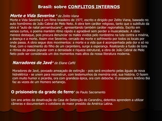 O prisioneiro da grade de ferro ” de Paulo Sacramento Um ano antes da desativação da Casa de Detenção do Carandiru, detentos aprendem a utilizar câmeras e documentam o cotidiano do maior presídio da América Latina.  Morte e Vida Severina  ”   de Zelito Viana Morte e Vida Severina é um filme brasileiro de 1977, escrito e dirigido por Zelito Viana, baseado no auto homônimo de João Cabral de Melo Neto. A obra tem caráter religioso, tanto que o subtítulo da obra é "auto de natal pernambucano", apresentando também caráter regionalista. Escrito em versos curtos, o poema mantém ritmo rápido e agradável sem perder a musicalidade. A obra merece destaque, pois procura denunciar os males vividos pelo nordestino na luta contra a miséria, a doença e a morte. Assim vive Severino, cercado de morte e sofrimento por todos os locais por onde passa. A obra segue dois movimentos: a morte e a vida que é acompanhada pela dor e só no final, com o nascimento do filho de um carpinteiro, surge a esperança. Realizando a fusão de tons e ritmos da poesia popular com a densidade e riqueza estrutural, a obra de João Cabral de Melo Neto pode ser considerada um dos momentos mais altos da nossa literatura moderna. Narradores de Javé "  de Eliane Caffé Moradores de Javé, povoado ameaçado de extinção - pois será encoberto pelas águas de nova hidrelétrica - se unem para reconstruir, com testemunhos da memória oral, sua história. O fazem com muito humor e picardia, ora com grandeza épica, ora com deboche. O presepeiro Antônio Biá faz as vezes de um Homero sertanejo.  Brasil: sobre  CONFLITOS INTERNOS 