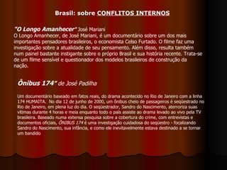 "O Longo Amanhecer "  José Mariani O Longo Amanhecer, de José Mariani, é um documentário sobre um dos mais importantes pensadores brasileiros, o economista Celso Furtado. O filme faz uma investigação sobre a atualidade de seu pensamento. Além disso, resulta também num painel bastante instigante sobre o próprio Brasil e sua história recente. Trata-se de um filme sensível e questionador dos modelos brasileiros de construção da nação. Ônibus 174 ”  de José Padilha   Um documentário baseado em fatos reais, do drama acontecido no Rio de Janeiro com a linha 174 HUMAITA.  No dia 12 de junho de 2000, um ônibus cheio de passageiros é seqüestrado no Rio de Janeiro, em plena luz do dia. O seqüestrador, Sandro do Nascimento, aterroriza suas vítimas durante 4 horas e meia enquanto todo o país assiste ao drama levado ao vivo pela TV brasileira. Baseado numa extensa pesquisa sobre a cobertura do crime, com entrevistas e documentos oficiais,  ÔNIBUS 174  é uma investigação cuidadosa do seqüestro - focalizando Sandro do Nascimento, sua infância, e como ele inevitavelmente estava destinado a se tornar um bandido  Brasil: sobre  CONFLITOS INTERNOS 