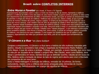 “ Entre Muros e Favelas ”  de k Kraak, A Trever e TV Tagarela Impressionante documentário sobre a vida e a morte nas favelas do Rio de Janeiro. Apresenta a violência policial e a violência do tráfico como dois lados de uma mesma moeda: a guerra contra os pobres. O vídeo conta com depoimentos de representantes de ONGs e movimentos sociais, aos quais se somam as emocionantes falas de parentes e amigos de vitimas da violência. Violência esta que tem cor, classe e idade, já que a grande maioria de mortos e feridos são jovens, negros e pobres. O cenário do documentário são as próprias ruas e becos dos morros cariocas, onde residem mais de 20% da população da cidade.O filme desnuda o papel do Estado, presente nessas localidades apenas através da violência policial, e revela como essa ausência dificulta a organização dessas comunidades e prejudica suas lutas. Denuncia ainda o medo e o preconceito difundidos pela mídia em relação aos que moram em favelas, tratados como “classes perigosas”, o que estimula a continuidade dessa verdadeira barbárie. Entre Muros e Favelas tem, entre outras, a virtude de conseguir politizar a questão da violência, uma denúncia da nossa realidade. É uma imagem da resistência dos que se opõem a esse massacre, especialmente das mães que perderam seus filhos, pois dá voz àqueles que normalmente são calados.  “ O Cárcere e a Rua  ”  de Liliana Sulzbach Corajoso e emocionante, O Cárcere e a Rua narra a história de três mulheres marcadas pelo destino. Cláudia é a presidiária mais antiga e respeitada da Penitenciária Madre Pelletier, em Porto Alegre. A que dá ordens e protege. Protege, por exemplo, a jovem Daniela, que corre risco de vida por ser acusada de ter matado o próprio filho. Mas Cláudia, assim como Betânia, deve deixar a penitenciária em breve. Daniela terá que se defender sozinha. Cláudia sai em busca do filho. Betânia sente a tentação de deixar de lado do regime semi-aberto para viver a liberdade em companhia de um novo amor.  Inclui o média-metragem A Invenção da Infância, vencedor de 19 prêmios. De forma contundente, mostra como a infância está sendo ameaçada pelas demandas do mundo contemporâneo. Definitivamente, ser criança não significa ter infância.  Brasil: sobre  CONFLITOS INTERNOS 