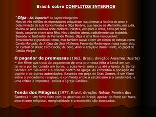 “ Olga  - Ed. Especial”  de Jayme Monjardim Mais de três milhões de espectadores aplaudiram nos cinemas a história de amor e determinação de Luís Carlos Prestes e Olga Benário, que nasceu na Alemanha, era judia, mudou-se para a Rússia onde conheceu Prestes, veio para o Brasil, lutou por seus ideais, casou-se e teve uma filha. Mas o destino alterou radicalmente sua trajetória. Baseado no best-seller de Fernando Morais,  Olga , é uma filme inesquecível. Emocionante e grandioso, tenso, mas também suave e com um elenco de estrelas como Camila Morgado, de  A Casa das Sete Mulheres ; Fernanda Montenegro, nossa maior atriz, de  Central do Brasil ; Caco Ciocler, de  Sexo, Amor e Traição  e Osmar Prado, no papel de Getúlio Vargas Brasil: sobre  CONFLITOS INTERNOS O pagador de promessas  (1962, Brasil, direção: Anselmo Duarte) –  Um filme que trata do pagamento de uma promessa feita a Iansã em um terreiro por ter curado um burro; precisa levar uma cruz até a igreja de Santa Bárbara em Salvador e a colocar dentro da igreja. Ali enfrentou a oposição do vigário e de outras autoridades. Baseado em peça de Dias Gomes, é um filme sobre o sincretismo religioso, o confronto entre o catolicismo e o candomblé, e uma crítica a imprensa, polícia e Igreja Católica.  Tenda dos Milagres  ( 1977, Brasil, direção: Nelson Pereira dos Santos) –  Um filme feito com os  atrativos  do Brasil; apesar do filme ser fraco, sincretismo religioso, marginalidade e preconceito são abordados.  