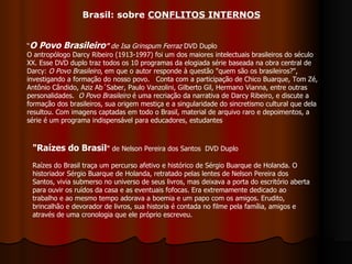 “ O Povo Brasileiro ”  de Isa Grinspum Ferraz  DVD Duplo O antropólogo Darcy Ribeiro (1913-1997) foi um dos maiores intelectuais brasileiros do século XX. Esse DVD duplo traz todos os 10 programas da elogiada série baseada na obra central de Darcy:  O Povo Brasileiro , em que o autor responde à questão "quem são os brasileiros?", investigando a formação do nosso povo.   Conta com a participação de Chico Buarque, Tom Zé, Antônio Cândido, Aziz Ab´Saber, Paulo Vanzolini, Gilberto Gil, Hermano Vianna, entre outras personalidades.   O Povo Brasileiro  é uma recriação da narrativa de Darcy Ribeiro, e discute a formação dos brasileiros, sua origem mestiça e a singularidade do sincretismo cultural que dela resultou. Com imagens captadas em todo o Brasil, material de arquivo raro e depoimentos, a série é um programa indispensável para educadores, estudantes  "Raízes do Brasil "  de Nelson Pereira dos Santos  DVD Duplo  Raízes do Brasil traça um percurso afetivo e histórico de Sérgio Buarque de Holanda. O historiador Sérgio Buarque de Holanda, retratado pelas lentes de Nelson Pereira dos Santos, vivia submerso no universo de seus livros, mas deixava a porta do escritório aberta para ouvir os ruídos da casa e as eventuais fofocas. Era extremamente dedicado ao trabalho e ao mesmo tempo adorava a boemia e um papo com os amigos. Erudito, brincalhão e devorador de livros, sua historia é contada no filme pela família, amigos e através de uma cronologia que ele próprio escreveu. Brasil: sobre  CONFLITOS INTERNOS 