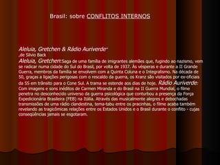 Aleluia, Gretchen & Rádio Auriverde "  ,de Silvio Back Aleluia, Gretchen : Saga de uma família de imigrantes alemães que, fugindo ao nazismo, vem se radicar numa cidade do Sul do Brasil, por volta de 1937. Às vésperas e durante a II Grande Guerra, membros da família se envolvem com a Quinta Coluna e o Integralismo. Na década de 50, graças a ligações perigosas com o rescaldo da guerra, os Kranz são visitados por ex-oficiais da SS em trânsito para o Cone Sul. A trama se estende aos dias de hoje.  Rádio Auriverde :  Com imagens e sons inéditos de Carmen Miranda e do Brasil na II Guerra Mundial, o filme penetra no desconhecido universo da guerra psicológica que conturbou a presença da Força Expedicionária Brasileira (FEB) na Itália. Através das musicalmente alegres e debochadas transmissões de uma rádio clandestina, tema-tabu entre os pracinhas, o filme acaba também revelando as tragicômicas relações entre os Estados Unidos e o Brasil durante o conflito - cujas conseqüências jamais se esgotaram.  Brasil: sobre  CONFLITOS INTERNOS 