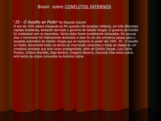 “ 35 - O Assalto ao Poder ”  de Eduardo Escorel O ano de 1935 estava chegando ao fim quando três levantes militares, em três diferentes capitais brasileiras, tentaram derrubar o governo de Getúlio Vargas. O governo de Getúlio foi implacável com os insurretos. Vários deles foram brutalmente torturados. Em poucos dias o movimento foi inteiramente dominado e esse foi um dos primeiros passos para a escalada autoritária de Getúlio Vargas que se manteria no poder até 1945.  35 - O Assalto ao Poder , documenta todos os lances da insurreição comunista e todas as etapas de um complexo processo que teve como protagonistas, além de Getúlio Vargas, Luiz Carlos Prestes, Octávio Brandão, Olga Benário, Gregório Bezerra, Giocondo Dias entre outros anti-heróis da utopia comunista na América Latina. Brasil: sobre  CONFLITOS INTERNOS 