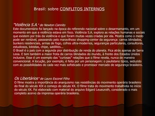 "Violência S.A ." de Newton Cannito   Este documentário foi lançado na época do referendo nacional sobre o desarmamanto, em um momento em que a violência estava em foco. Violência S.A. explora as relações humanas e sociais que existem por trás da violência e que foram muitas vezes criadas por ela. Mostra como o medo pode ser rentável, passeando pelo maravilhoso shopping-center da segurança: carros blindados, bunkers residenciais, armas de fogo, cofres ultra-modernos, seguranças particulares, consultores, estudiosos, lobistas, chipe, satélites... O Brasil é o país com a segunda pior distribuição de renda do planeta. Fica atrás apenas de Serra Leoa. E tem também a maior frota de carros blindados do mundo, à frente dos Estados Unidos inclusive. Esse é um exemplo das “curiosas” relações que o filme revela, nunca de maneira convencional. A locução, por exemplo, é feita por um personagem: o paulistano típico, seduzido com as possibilidades do cada vez mais sofisticado e promissor mercado de segurança brasileiro.  Brasil: sobre  CONFLITOS INTERNOS Os Libertários ” de Lauro Escorel Filho O filme mostra a importância do anarquismo nas resistências do movimento operário brasileiro do final do século XIX e começo do século XX. O filme trata do movimento trabalhista no início do século XX. Foi elaborado com material do arquivo Edgard Leueuroth, considerado o mais completo acervo da imprensa operária brasileira. 