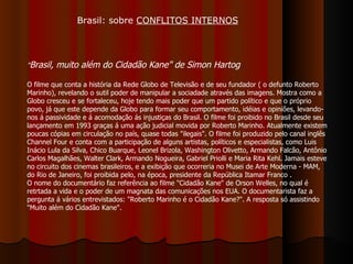 " Brasil, muito além do Cidadão Kane"   de Simon Hartog   O filme que conta a história da Rede Globo de Televisão e de seu fundador ( o defunto Roberto Marinho), revelando o sutil poder de manipular a sociadade através das imagens. Mostra como a Globo cresceu e se fortaleceu, hoje tendo mais poder que um partido político e que o próprio povo, já que este depende da Globo para formar seu comportamento, idéias e opiniões, levando-nos á passividade e á acomodação ás injustiças do Brasil. O filme foi proibido no Brasil desde seu lançamento em 1993 graças á uma ação judicial movida por Roberto Marinho. Atualmente existem poucas cópias em circulação no país, quase todas "ilegais". O filme foi produzido pelo canal inglês Channel Four e conta com a participação de alguns artistas, políticos e especialistas, como Luis Inácio Lula da Silva, Chico Buarque, Leonel Brizola, Washington Olivetto, Armando Falcão, Antônio Carlos Magalhães, Walter Clark, Armando Nogueira, Gabriel Priolli e Maria Rita Kehl. Jamais esteve no circuito dos cinemas brasileiros, e a exibição que ocorreria no Musei de Arte Moderna - MAM, do Rio de Janeiro, foi proibida pelo, na época, presidente da República Itamar Franco .  O nome do documentário faz referência ao filme "Cidadão Kane" de Orson Welles, no qual é retrtada a vida e o poder de um magnata das comunicações nos EUA. O documentarista faz a pergunta á vários entrevistados: "Roberto Marinho é o Cidadão Kane?". A resposta só assistindo "Muito além do Cidadão Kane". Brasil: sobre  CONFLITOS INTERNOS 