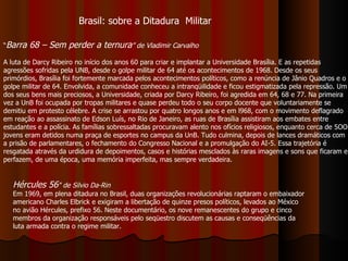 “ Barra 68 – Sem perder a ternura ” de Vladimir Carvalho A luta de Darcy Ribeiro no início dos anos 60 para criar e implantar a Universidade Brasília. E as repetidas agressões sofridas pela UNB, desde o golpe militar de 64 até os acontecimentos de 1968. Desde os seus primórdios, Brasília foi fortemente marcada pelos acontecimentos políticos, como a renúncia de Jânio Quadros e o golpe militar de 64. Envolvida, a comunidade conheceu a intranqüilidade e ficou estigmatizada pela repressão. Um dos seus bens mais preciosos, a Universidade, criada por Darcy Ribeiro, foi agredida em 64, 68 e 77. Na primeira vez a UnB foi ocupada por tropas militares e quase perdeu todo o seu corpo docente que voluntariamente se demitiu em protesto célebre. A crise se arrastou por quatro longos anos e em l968, com o movimento deflagrado em reação ao assassinato de Edson Luís, no Rio de Janeiro, as ruas de Brasília assistiram aos embates entre estudantes e a polícia. As famílias sobressaltadas procuravam alento nos ofícios religiosos, enquanto cerca de 5OO jovens eram detidos numa praça de esportes no campus da UnB. Tudo culmina, depois de lances dramáticos com a prisão de parlamentares, o fechamento do Congresso Nacional e a promulgação do AI-5. Essa trajetória é resgatada através da urdidura de depoimentos, casos e histórias mesclados às raras imagens e sons que ficaram e perfazem, de uma época, uma memória imperfeita, mas sempre verdadeira. Brasil: sobre a Ditadura  Militar Hércules 56 "   de Silvio Da-Rin   Em 1969, em plena ditadura no Brasil, duas organizações revolucionárias raptaram o embaixador americano Charles Elbrick e exigiram a libertação de quinze presos políticos, levados ao México no avião Hércules, prefixo 56. Neste documentário, os nove remanescentes do grupo e cinco membros da organização responsáveis pelo seqüestro discutem as causas e conseqüências da luta armada contra o regime militar. 
