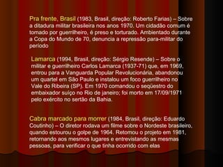 Pra frente, Brasil  (1983, Brasil, direção: Roberto Farias) – Sobre a ditadura militar brasileira nos anos 1970. Um cidadão comum é tomado por guerrilheiro, é preso e torturado. Ambientado durante a Copa do Mundo de 70, denuncia a repressão para-militar do período Lamarca  (1994, Brasil, direção: Sérgio Resende) – Sobre o militar e guerrilheiro Carlos Lamarca (1937-71) que, em 1969, entrou para a Vanguarda Popular Revolucionária, abandonou um quartel em São Paulo e instalou um foco guerrilheiro no Vale do Ribeira (SP). Em 1970 comandou o seqüestro do embaixador suíço no Rio de janeiro; foi morto em 17/09/1971 pelo exército no sertão da Bahia.  Cabra marcado para morrer  (1984, Brasil, direção: Eduardo Coutinho) – O diretor rodava um filme sobre o Nordeste brasileiro, quando estourou o golpe de 1964. Retomou o projeto em 1981, retornando aos mesmos lugares e entrevistando as mesmas pessoas, para verificar o que tinha ocorrido com elas 