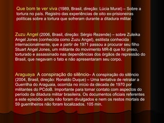 Que bom te ver viva  (1989, Brasil, direção: Lúcia Murat) – Sobre a tortura no país. Registro das experiências de oito ex-prisioneiras políticas sobre a tortura que sofreram durante a ditadura militar. Zuzu Angel  (2006, Brasil, direção: Sérgio Rezende) – sobre Zuleika Angel Jones (conhecida como Zuzu Angel), estilista conhecida internacionalmente, que a partir de 1971 passou a procurar seu filho Stuart Angel Jones, um militante do movimento MR-8 que foi preso, torturado e assassinado nas dependências dos órgãos de repressão do Brasil, que negavam o fato e não apresentaram seu corpo. Araguaya   A conspiração do silêncio – A conspiração do silêncio (2004, Brasil, direção: Ronaldo Duque) – Uma tentativa de retratar a Guerrilha do Araguaia, ocorrida no início da década de 1970 por militantes do PCdoB. Importante para tomar contato com aspectos do período da ditadura militar brasileira. Os documentos oficiais referentes a este episódio ainda não foram divulgados e nem os restos mortais de 59 guerrilheiros não foram localizados. 105 min.  
