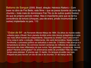 Batismo de Sangue  (2005, Brasil, direção: Helvécio Ratton) – Com base na obra de Frei Betto, este filme – que se passa durante os anos de chumbo – trata mais do dominicano Frei Tito (e de outros quatro frades) do que do próprio período militar. Mas é importante para que se tenha consciência da tortura (choques, pau-de-arara, prisão incomunicável e outras) implantada no país. 110 “ Golpe de 64 ”  - de Fernando Morais  Março de 1964. Os olhos do mundo estão voltados para o Brasil. Num planeta dividido entre dois blocos antagônicos é cada vez mais difícil manter-se independente. Esquerda ou direita? Que rumo tomar? Uma coisa é certa: a solução, infelizmente, não será democrática. Neste cenário fervilhante, o processo político se radicaliza a cada dia. O fatídico mês avança e a temperatura se eleva. Os comícios reúnem centenas de milhares de pessoas, os discursos são mais inflamados do que nunca. Nos gabinetes, conspira-se. haverá golpe? Haverá contra-golpe? Os americanos estão de prontidão? Não há mais tempo para planejar. É preciso agir. E rápido. Os tanques já estão nas ruas. Prepare-se para reviver um dia de cão e de chumbo: 31 de março de 64.  