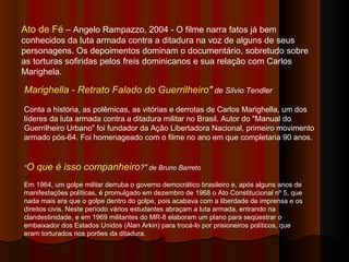 Marighella - Retrato Falado do Guerrilheiro "  de Silvio Tendler Conta a história, as polêmicas, as vitórias e derrotas de Carlos Marighella, um dos líderes da luta armada contra a ditadura militar no Brasil. Autor do "Manual do Guerrilheiro Urbano" foi fundador da Ação Libertadora Nacional, primeiro movimento armado pós-64. Foi homenageado com o filme no ano em que completaria 90 anos.  " O que é isso companheiro ?"  de Bruno Barreto Em 1964, um golpe militar derruba o governo democrático brasileiro e, após alguns anos de manifestações políticas, é promulgado em dezembro de 1968 o Ato Constitucional nº 5, que nada mais era que o golpe dentro do golpe, pois acabava com a liberdade de imprensa e os direitos civis. Neste período vários estudantes abraçam a luta armada, entrando na clandestinidade, e em 1969 militantes do MR-8 elaboram um plano para seqüestrar o embaixador dos Estados Unidos (Alan Arkin) para trocá-lo por prisioneiros políticos, que eram torturados nos porões da ditadura. Ato de Fé  – Angelo Rampazzo, 2004 - O filme narra fatos já bem conhecidos da luta armada contra a ditadura na voz de alguns de seus personagens. Os depoimentos dominam o documentário, sobretudo sobre as torturas sofiridas pelos freis dominicanos e sua relação com Carlos Marighela.  