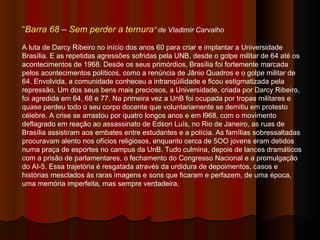 “ Barra 68 – Sem perder a ternura ” de Vladimir Carvalho A luta de Darcy Ribeiro no início dos anos 60 para criar e implantar a Universidade Brasília. E as repetidas agressões sofridas pela UNB, desde o golpe militar de 64 até os acontecimentos de 1968. Desde os seus primórdios, Brasília foi fortemente marcada pelos acontecimentos políticos, como a renúncia de Jânio Quadros e o golpe militar de 64. Envolvida, a comunidade conheceu a intranqüilidade e ficou estigmatizada pela repressão. Um dos seus bens mais preciosos, a Universidade, criada por Darcy Ribeiro, foi agredida em 64, 68 e 77. Na primeira vez a UnB foi ocupada por tropas militares e quase perdeu todo o seu corpo docente que voluntariamente se demitiu em protesto célebre. A crise se arrastou por quatro longos anos e em l968, com o movimento deflagrado em reação ao assassinato de Edson Luís, no Rio de Janeiro, as ruas de Brasília assistiram aos embates entre estudantes e a polícia. As famílias sobressaltadas procuravam alento nos ofícios religiosos, enquanto cerca de 5OO jovens eram detidos numa praça de esportes no campus da UnB. Tudo culmina, depois de lances dramáticos com a prisão de parlamentares, o fechamento do Congresso Nacional e a promulgação do AI-5. Essa trajetória é resgatada através da urdidura de depoimentos, casos e histórias mesclados às raras imagens e sons que ficaram e perfazem, de uma época, uma memória imperfeita, mas sempre verdadeira. 