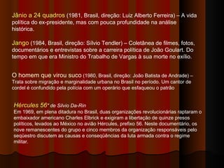 Hércules 56 "   de Silvio Da-Rin   Em 1969, em plena ditadura no Brasil, duas organizações revolucionárias raptaram o embaixador americano Charles Elbrick e exigiram a libertação de quinze presos políticos, levados ao México no avião Hércules, prefixo 56. Neste documentário, os nove remanescentes do grupo e cinco membros da organização responsáveis pelo seqüestro discutem as causas e conseqüências da luta armada contra o regime militar. O homem que virou suco  (1980, Brasil, direção: João Batista de Andrade) – Trata sobre migração e marginalidade urbana no Brasil no período. Um cantor de cordel é confundido pela polícia com um operário que esfaqueou o patrão Jânio a 24 quadros  (1981, Brasil, direção: Luiz Alberto Ferreira) – A vida política do ex-presidente, mas com pouca profundidade na análise histórica.  Jango  (1984, Brasil, direção: Sílvio Tendler) – Coletânea de filmes, fotos, documentários e entrevistas sobre a carreira política de João Goulart. Do tempo em que era Ministro do Trabalho de Vargas à sua morte no exílio.  