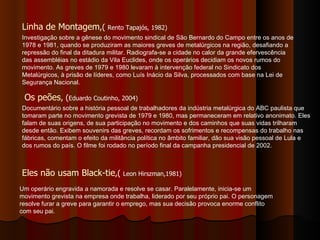 Linha de Montagem ,(  Rento Tapajós, 1982) Os peões , ( Eduardo Coutinho, 2004) Eles não usam Black-tie ,(  Leon Hirszman,1981) Investigação sobre a gênese do movimento sindical de São Bernardo do Campo entre os anos de 1978 e 1981, quando se produziram as maiores greves de metalúrgicos na região, desafiando a repressão do final da ditadura militar. Radiografa-se a cidade no calor da grande efervescência das assembléias no estádio da Vila Euclides, onde os operários decidiam os novos rumos do movimento. As greves de 1979 e 1980 levaram à intervenção federal no Sindicato dos Metalúrgicos, à prisão de líderes, como Luís Inácio da Silva, processados com base na Lei de Segurança Nacional. Documentário sobre a história pessoal de trabalhadores da indústria metalúrgica do ABC paulista que tomaram parte no movimento grevista de 1979 e 1980, mas permaneceram em relativo anonimato. Eles falam de suas origens, de sua participação no movimento e dos caminhos que suas vidas trilharam desde então. Exibem souvenirs das greves, recordam os sofrimentos e recompensas do trabalho nas fábricas, comentam o efeito da militância política no âmbito familiar, dão sua visão pessoal de Lula e dos rumos do país. O filme foi rodado no período final da campanha presidencial de 2002. Um operário engravida a namorada e resolve se casar. Paralelamente, inicia-se um movimento grevista na empresa onde trabalha, liderado por seu próprio pai. O personagem resolve furar a greve para garantir o emprego, mas sua decisão provoca enorme conflito com seu pai. 