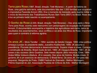 Terra para Rose  (1987, Brasil, direção: Tetê Morares) – A partir da história de Rose, uma gaúcha sem-terra, este documentário fala das 1.500 famílias que ocuparam a improdutiva Fazenda Annoni (RS). Era o momento de transição após regime militar e o início do Movimento dos Trabalhadores Rurais Sem Terra (MST) no Brasil. Rose deu à luz ao primeiro bebê nascido no acampamento. O Sonho de Rose  (2.000, Brasil, direção: Tetê Morares) – Dez anos após o filme  Terra para Rose , ocorreu este reencontro com personagens da ocupação da Fazenda Annoni. O documentário acompanha a trajetória dos agricultores sem-terra, narra os resultados dos assentamentos, seus conflitos e vai atrás dos filhos de Rose. Importante para quem é contrário à reforma agrária.  Os anos JK  –  Silvio Tendler  - 1954: suicídio de Getúlio Vargas. 1955: crise política ameaça a posse do presidente eleito, Juscelino Kubitschek. 1956: JK assume a presidência. Promete democracia e desenvolvimento. Supera crises e crises. Começa a construção de Brasília. Brasil muda de tom. 1960: JK inaugura Brasília. 1961: JK dá posse a seu sucesso Jânio Quadros. Sete meses depois Jânio renuncia. Crise. 1964: Golpe Militar instaura ditadura. JK é cassado. Dez anos de história. Muitas crises. O governo JK é um exercício de democracia. O Brasil ferve. Os anos JK. Ver para não esquecer. Margarida de Prata, CNBB Festival de Gramado - Melhor Montagem, Prêmio Especial do Júri, Associação Paulista de Críticos de Arte - Melhor Montagem  