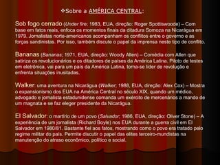 Sobre a  AMÉRICA CENTRAL :  Sob fogo cerrado  ( Under fire ; 1983, EUA, direção: Roger Spottiswoode) – Com base em fatos reais, enfoca os momentos finais da ditadura Somoza na Nicarágua em 1979. Jornalistas norte-americanos acompanham os conflitos entre o governo e as forças sandinistas. Por isso, também discute o papel da imprensa neste tipo de conflito. Bananas  ( Bananas ; 1971, EUA, direção: Woody Allen) – Comédia com Allen que satiriza os revolucionários e os ditadores de países da América Latina. Piloto de testes em eletrônica, vai para um país da América Latina, torna-se líder de revolução e enfrenta situações inusitadas.  Walker : uma aventura na Nicarágua ( Walker ; 1988, EUA, direção: Alex Cox) – Mostra o expansionismo dos EUA na América Central no século XIX, quando um médico, advogado e jornalista estadunidense comanda um exército de mercenários a mando de um magnata e se faz eleger presidente da Nicarágua.  El Salvador : o martírio de um povo ( Salvador ; 1986, EUA, direção: Oliver Stone) – A experiência de um jornalista (Richard Boyle) nos EUA durante a guerra civil em El Salvador em 1980/81. Bastante fiel aos fatos, mostrando como o povo era tratado pelo regime militar do país. Permite discutir o papel das elites terceiro-mundistas na manutenção do atraso econômico, político e social.  