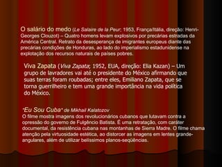 O salário do medo  ( Le Salaire de la Peur ; 1953, França/Itália, direção: Henri-Georges Clouzot) – Quatro homens levam explosivos por precárias estradas da América Central. Retrato da desesperança de imigrantes europeus diante das precárias condições de Honduras, ao lado do imperialismo estadunidense na explotação dos recursos naturais de países pobres.  Viva Zapata  ( Viva Zapata ; 1952, EUA, direção: Elia Kazan) – Um grupo de lavradores vai até o presidente do México afirmando que suas terras foram roubadas; entre eles, Emiliano Zapata, que se torna guerrilheiro e tem uma grande importância na vida política do México. " Eu Sou Cuba " de Mikhail Kalatozov   O filme mostra imagens dos revolucionários cubanos que lutavam contra a opressão do governo de Fulgêncio Batista. É uma retratação, com caráter documental, da resistência cubana nas montanhas de Sierra Madre. O filme chama atenção pela virtuosidade estética, ao distorcer as imagens em lentes grande-angulares, além de utilizar belíssimos planos-seqüências. 