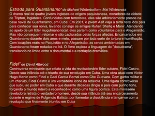 Estrada para Guantánamo ” de Michael Winterbottom, Mat Whitecross O drama real de quatro jovens ingleses de origem paquistanesa, moradores da cidade de Tripton, Inglaterra. Confundidos com terroristas, eles são arbitrariamente presos na base naval de Guantanamo, em Cuba. Em 2001, o jovem Asif viaja à terra natal dos pais para conhecer sua noiva, levando consigo os amigos Ruhel, Shafiq e Monir. Atendendo ao apelo de um líder muçulmano local, eles partem como voluntários para o Afeganistão. Mas não conseguem retornar e são capturados pelas forças aliadas. Encarcerados em Guantanamo durante dois anos e meio, passam por toda sorte de tortura e humilhação. Com locações reais no Paquistão e no Afeganistão, as cenas ambientadas em Guantanamo foram rodadas no Irã. O filme explora a linguagem do "docudrama", transitando no limite entre o documental e a recriação dramática.  Fidel”  de David Attwood Controversa minissérie que relata a vida do revolucionário líder cubano, Fidel Castro. Desde sua infância até o triunfo de sua revolução em Cuba. Uma obra atual com Víctor Hugo Martin como Fidel e Gael García Bernal como Che Guevara. Com garbo militar e um charuto, Fidel Castro é um verdadeiro ícone da rebeldia. Uma figura controversa que subiu ao poder em Cuba e que durante décadas dirigiu o país com punho forte, forçando o mundo inteiro a reconhecê-lo como uma figura política. Esta minissérie reveladora retrata o verdadeiro homem, desde sua infância até seu encarceramento durante o regime de Fulgencio Batista, por fomentar a dissidência e lançar-se com a revolução que finalmente triunfou em Cuba  