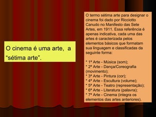 O cinema é uma arte,  a “sétima arte”. O termo sétima arte para designar o cinema foi dado por Ricciotto Canudo no Manifesto das Sete Artes, em 1911. Essa referência é apenas indicativa, cada uma das artes é caracterizada pelos elementos básicos que formatam sua linguagem e classificadas da seguinte forma: * 1ª Arte - Música (som); * 2ª Arte - Dança/Coreografia  (movimento); * 3ª Arte - Pintura (cor); * 4ª Arte - Escultura (volume); * 5ª Arte - Teatro (representação); * 6ª Arte - Literatura (palavra); * 7ª Arte - Cinema (integra os elementos das artes anteriores). 