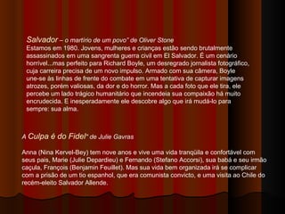 A  Culpa é do Fidel " de Julie Gavras Anna (Nina Kervel-Bey) tem nove anos e vive uma vida tranqüila e confortável com seus pais, Marie (Julie Depardieu) e Fernando (Stefano Accorsi), sua babá e seu irmão caçula, François (Benjamin Feuillet). Mas sua vida bem organizada irá se complicar com a prisão de um tio espanhol, que era comunista convicto, e uma visita ao Chile do recém-eleito Salvador Allende.  Salvador  – o martírio de um povo” de Oliver Stone Estamos em 1980. Jovens, mulheres e crianças estão sendo brutalmente assassinados em uma sangrenta guerra civil em El Salvador. É um cenário horrível...mas perfeito para Richard Boyle, um desregrado jornalista fotográfico, cuja carreira precisa de um novo impulso. Armado com sua câmera, Boyle une-se às linhas de frente do combate em uma tentativa de capturar imagens atrozes, porém valiosas, da dor e do horror. Mas a cada foto que ele tira, ele percebe um lado trágico humanitário que incendeia sua compaixão há muito encrudecida. E inesperadamente ele descobre algo que irá mudá-lo para sempre: sua alma. 