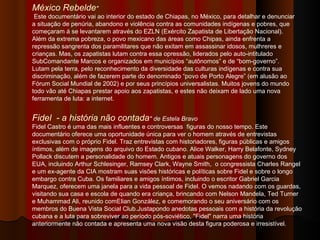 México Rebelde "   Este documentário vai ao interior do estado de Chiapas, no México, para detalhar e denunciar a situação de penúria, abandono e violência contra as comunidades indígenas e pobres, que começaram á se levantarem através do EZLN (Exército Zapatista de Libertação Nacional). Além da extrema pobreza, o povo mexicano das áreas como Chipas, ainda enfrenta a repressão sangrenta dos paramilitares que não exitam em assassinar idosos, mulhreres e crianças. Mas, os zapatistas lutam contra essa opressão, liderados pelo auto-intitulado SubComandante Marcos e organizados em municípios “autônomos” e de “bom-governo”. Lutam pela terra, pelo reconhecimento da diversidade das culturas indígenas e contra sua discriminação, além de fazerem parte do denominado “povo de Porto Alegre” (em alusão ao Fórum Social Mundial de 2002) e por seus princípios universalistas. Muitos jovens do mundo todo vão até Chiapas prestar apoio aos zapatistas, e estes não deixam de lado uma nova ferramenta de luta: a internet. Fidel  - a história não contada " de Estela Bravo Fidel Castro é uma das mais influentes e controversas  figuras do nosso tempo. Este documentário oferece uma oportunidade única para ver o homem através de entrevistas exclusivas com o próprio Fidel. Traz entrevistas com historiadores, figuras públicas e amigos íntimos, além de imagens do arquivo do Estado cubano. Alice Walker, Harry Belafonte, Sydney Pollack discutem a personalidade do homem. Antigos e atuais personagens do governo dos EUA, incluindo Arthur Schlesinger, Ramsey Clark, Wayne Smith,  o congressista Charles Rangel e um ex-agente da CIA mostram suas visões históricas e políticas sobre Fidel e sobre o longo embargo contra Cuba. Os familiares e amigos íntimos, incluindo o escritor Gabriel Garcia Marquez, oferecem uma janela para a vida pessoal de Fidel. O vemos nadando com os guardas,  visitando sua casa e escola de quando era criança, brincando com Nelson Mandela, Ted Turner e Muhammad Ali, reunido comElian González, e comemorando o seu aniversário com os membros do Buena Vista Social Club.Justapondo anedotas pessoais com a história da revolução cubana e a luta para sobreviver ao período pós-soviético, "Fidel" narra uma história anteriormente não contada e apresenta uma nova visão desta figura poderosa e irresistível.  