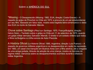 *Missing  – O Desaparecido ( Missing ; 1982, EUA, direção: Costa-Gravas) – A respeito do golpe de Pinochet no Chile em 1973; a procura de um pai estadunidense por seu filho. Baseado em fatos reais, mostra esta tragédia latino-americana e o dedo dos EUA na morte de Salvador Allende. Chove sobre Santiago  ( Pleut sur Santiago ; 1975, França/Bulgária, direção: Helvio Soto) – Também sobre o golpe no Chile em 11 de setembro de 1973, quando um golpe militar derrubou Salvador Allende. O diretor é um exilado chileno que rodou o filme na Bulgária e a trilha sonora de Astor Piazzola. A História Oficial  ( La Historia Oficial ; 1985, Argentina, direção: Luis Puenzo) – A respeito de governos militares argentinos e os desaparecidos em razão da repressão. Em 1983, um casal vive tranqüilo em Buenos Aires com a filha adotiva, até a chegada de uma amiga exilada. Através da adoção de uma criança, mostra os horrores do regime militar. Denúncia sobre os desaparecimentos ocorridos durante a ditadura militar Argentina.  Sobre a  AMÉRICA DO SUL   