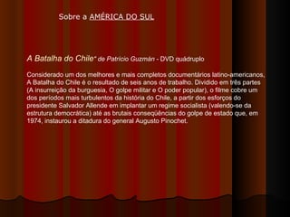 A Batalha do Chile " de Patrício Guzmán -  DVD quádruplo  Considerado um dos melhores e mais completos documentários latino-americanos, A Batalha do Chile é o resultado de seis anos de trabalho. Dividido em três partes (A insurreição da burguesia, O golpe militar e O poder popular), o filme cobre um dos períodos mais turbulentos da história do Chile, a partir dos esforços do presidente Salvador Allende em implantar um regime socialista (valendo-se da estrutura democrática) até as brutais conseqüências do golpe de estado que, em 1974, instaurou a ditadura do general Augusto Pinochet.  Sobre a  AMÉRICA DO SUL   