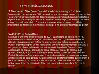 " A Revolução Não Será Televisionada "  de K. Bartley e D. O Briain  Documentário produzido pela BBC de Londres que mostra por dentro o golpe contra Hugo Chavez na Venezuela. Os documentaristas estavam na hora dos incidentes e registraram todas as etapas: desde a imensa mobilização popular constitucionalista á favor do presidente eleito (Chávez), aos acontecimentos dentro do palácio presidencial de Miraflores no momento do golpe e na posterior retomada do poder.  “ Machuca ” de Andrés Wood  Machuca é um filme chileno do ano de 2004. Sua história se passa em 1973, quando o Chile vive uma situação conturbada, em pleno governo de Salvador Allende. Há passeatas em defesa do seu governo, em defesa do socialismo, e outras, organizadas pela direita nacionalista que quer retomar o poder. Gonzalo é um garoto de classe média-alta que estuda no Colégio Saint Patrick, o mais conceituado da capital, Santiago. O padre McEnroe, diretor do colégio, pelo governo Allende, aplica uma política para que alunos pobres estudem no Saint Patrick. Um deles é Pedro Machuca. A partir de uma briga na escola, surge uma amizade entre os dois garotos. As aproximações e distanciamentos que ocorrem a partir da diferença de classe dos meninos são a chave da trama. Um drama brilhante em torno da história do Chile, que nos machuca, mas também nos faz refletir. Sobre a  AMÉRICA DO SUL   