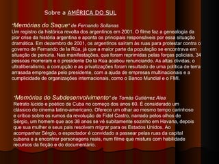 " Memórias do Saque " de Fernando Sollanas Um registro da histórica revolta dos argentinos em 2001. O filme faz a genealogia da pior crise da história argentina e aponta os principais responsáveis por essa situação dramática. Em dezembro de 2001, os argentinos saíram às ruas para protestar contra o governo de Fernando de la Rúa, já que a maior parte da população se encontrava em situação de penúria. Nas manifestações, que foram reprimidas pelas forças policiais, 34 pessoas morreram e o presidente De la Rúa acabou renunciando. As altas dívidas, o ultraliberalismo, a corrupção e as privatizações foram resultado de uma política de terra arrasada empregada pelo presidente, com a ajuda de empresas multinacionais e a cumplicidade de organizações internacionais, como o Banco Mundial e o FMI. Sobre a  AMÉRICA DO SUL   " Memórias do Subdesenvolvimento "   de Tomás Gutiérrez Alea   Retrato lúcido e poético de Cuba no começo dos anos 60. É considerado um clássico do cinema latino-americano. Oferece um olhar ao mesmo tempo carinhoso e crítico sobre os rumos da revolução de Fidel Castro, narrado pelos olhos de Sérgio, um homem que aos 38 anos se vê subitamente sozinho em Havana, depois que sua mulher e seus pais resolvem migrar para os Estados Unidos. Ao acompanhar Sérgio, o espectador é convidado a passear pelas ruas da capital cubana e a encontrar personagens reais, num filme que mistura com habilidade recursos da ficção e do documentário.  