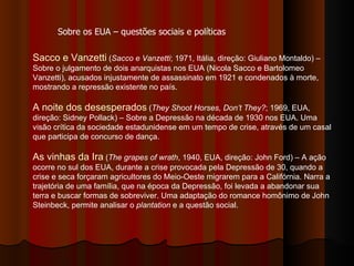Sacco e Vanzetti  ( Sacco e Vanzetti ; 1971, Itália, direção: Giuliano Montaldo) – Sobre o julgamento de dois anarquistas nos EUA (Nicola Sacco e Bartolomeo Vanzetti), acusados injustamente de assassinato em 1921 e condenados à morte, mostrando a repressão existente no país. A noite dos desesperados  ( They Shoot Horses, Don’t They? ; 1969, EUA, direção: Sidney Pollack) – Sobre a Depressão na década de 1930 nos EUA. Uma visão crítica da sociedade estadunidense em um tempo de crise, através de um casal que participa de concurso de dança.  As vinhas da Ira  ( The grapes of wrath , 1940, EUA, direção: John Ford) – A ação ocorre no sul dos EUA, durante a crise provocada pela Depressão de 30, quando a crise e seca forçaram agricultores do Meio-Oeste migrarem para a Califórnia. Narra a trajetória de uma família, que na época da Depressão, foi levada a abandonar sua terra e buscar formas de sobreviver. Uma adaptação do romance homônimo de John Steinbeck, permite analisar o  plantation  e a questão social.  Sobre os EUA – questões sociais e políticas 
