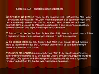 Bem vindos ao paraíso  ( Come see the paradise ; 1990, EUA, direção: Alan Parker) – Sindicalista, na década de 1930, tem problemas políticos e ao apaixonar-se por uma descendente de japoneses viaja para um lugar em que o casamento interétnico é permitido. Com a eclosão da 2ª Guerra, os japoneses e seus descendentes nos EUA são confinados em uma espécie de campo de concentração.  O homem do prego  ( The Pawn Broken , 1964, EUA, direção: Sidney Lumet) – Sobre o capitalismo, sobreviventes de campos nazistas, o Harlem e os guetos.  O sol é para todos  ( To kill a Mocking-bird ; 1962; EUA; direção: Robert Mulligan) – Trata do racismo no sul dos EUA. Advogado branco no sul do país defende negro acusado de violentar uma branca.  Mississipi em chamas  ( Mississipi Burning ; 1968, EUA, direção: Alan Parker) – Também sobre o racismo no sul dos Estados Unidos, em Kenosha, pequena cidade de Mississipi. Dois agentes do FBI investigam o assassinato de três jovens ligados ao movimento de defesa dos direitos civis. Baseado em fatos reais.  Sobre os EUA – questões sociais e políticas 