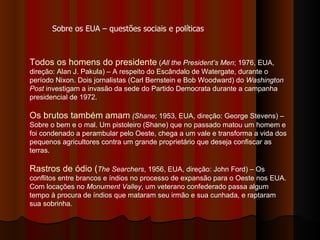 Todos os homens do presidente  ( All the President’s Men ; 1976, EUA, direção: Alan J. Pakula) – A respeito do Escândalo de Watergate, durante o período Nixon. Dois jornalistas (Carl Bernstein e Bob Woodward) do  Washington Post  investigam a invasão da sede do Partido Democrata durante a campanha presidencial de 1972.  Os brutos também amam   (Shane ; 1953, EUA, direção: George Stevens) – Sobre o bem e o mal. Um pistoleiro (Shane) que no passado matou um homem e foi condenado a perambular pelo Oeste, chega a um vale e transforma a vida dos pequenos agricultores contra um grande proprietário que deseja confiscar as terras. Rastros de ódio ( The Searchers , 1956, EUA, direção: John Ford) – Os conflitos entre brancos e índios no processo de expansão para o Oeste nos EUA. Com locações no  Monument Valley , um veterano confederado passa algum tempo à procura de índios que mataram seu irmão e sua cunhada, e raptaram sua sobrinha.  Sobre os EUA – questões sociais e políticas 