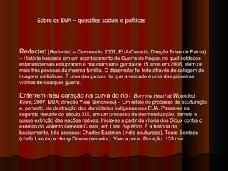 Redacted  ( Redacted – Censurado ;   2007; EUA/Canadá; Direção Brian de Palma) – História baseada em um acontecimento da Guerra do Iraque, no qual soldados estadunidenses estupraram e mataram uma garota de 15 anos em 2006, além de mais três pessoas da mesma família. O desenrolar foi feito através de colagem de imagens midiáticas. É uma das provas de que a verdade é uma das primeiras vítimas de qualquer guerra. Enterrem meu coração na curva do rio  (  Bury my Heart at Wounded Knee ; 2007; EUA; direção Yves Simoneau) – Um relato do processo de aculturação e, portanto, de destruição das identidades indígenas nos EUA. Passa-se na segunda metade do século XIX, em um processo de desmoralização, derrota e quase extinção das nações nativas. Inicia-se a partir da vitória dos Sioux contra o exército do violento General Custer, em  Little Big Horn . É a história de, basicamente, três pessoas: Charles Eastman (índio aculturado), Touro Sentado (chefe Lakota) e Henry Dawes (senador). Vale a pena. Duração: 133 min.  Sobre os EUA – questões sociais e políticas 