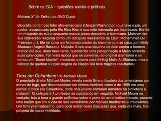 Tiros em Columbine " de Michael Moore O premiado diretor Michael Moore, revela neste filme o fascínio dos americanos por armas de fogo, que desencadeiam em crimes horríveis como o de 1999 em uma escola pública em Columbine, onde dois jovens entraram armados na biblioteca e mataram 12 colegas e 1 professor se suicidando em seguida. Michael Moore na verdade, trás à tona a grande polêmica sobre o porte de arma indiscriminado, perante uma nação que tira a vida de seu semelhante por motivos medíocres e irrelevantes. Um filme premiadíssimo, para você entrar nesta discussão que, cada vez mais, fica próxima da nossa realidade.  Malcom X” de Spike Lee DVD Duplo Biografia do famoso líder afro-americano (Denzel Washington) que teve o pai, um pastor, assassinado pela Klu Klux Klan e sua mãe internada por insanidade. Ele foi um malandro de rua e enquanto esteve preso descobriu o islamismo. Malcolm faz sua conversão religiosa como um discípulo messiânico de Elijah Mohammed (Al Freeman Jr.). Ele se torna um fervoroso orador do movimento e se casa com Betty Shabazz (Angela Bassett). Malcolm X ora uma doutrina de ódio contra o homem branco até que, anos mais tarde, quando fez uma peregrinação à Meca abranda suas convicções. Foi nesta época que se converteu ao original islamismo e se tornou um "Sunni Muslim", mudando o nome para El-Hajj Malik Al-Shabazz, mas o esforço de quebrar o rígido dogma da Nação Islã teve trágicos resultados.  Sobre os EUA – questões sociais e políticas 