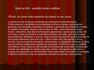 " Enron: os caras mais espertos da classe " de Alex Gibney   A história por trás do famoso escândalo da multinacional americana Enron. O filme examina o escândalo da contabilidade da Enron e revela a psicologia da ganância e da corrupção corporativa que facilitou a ascensão da companhia no poder, (e também sua queda). Quando a Enron faliu em 2001, seus diretores principais ficaram  milionários, mas depois enfrentaram julgamentos e sentenças de prisão. Por outro lado, muitos funcionários e investidores ficaram com nada, nem mesmo suas aposentadorias. Mostrando a cara da  nova economia dos anos 90 (quando os livros de auto-ajuda mostravam como ficar rico), o filme revela como não apenas a Enron sozinha, mas uma rede de banqueiros, comerciantes, e contabilistas fecharam os olhos para os números claramente suspeitos da companhia. O CEO Ken Lay e os chefões Jeff Skilling e Andy Fastow do alto escalão da empresa dão  entrevistas cândidas que ilustram sua habilidade em rebater perguntas críticas e com egoísmo defendem o sucesso da companhia. Um documentário notável que revela uma história de corrupção e falência fraudulenta, onde os capitalistas mostram em que são “mais espertos  Sobre os EUA – questões sociais e políticas 