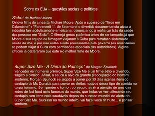 Sicko " de Michael Moore   O novo filme do cineasta Michael Moore. Após o sucesso de "Tiros em Columbine" e "Fahrenheit 11 de Setembro" o divertido documentarista ataca a indústria farmacêutica norte-americana, denunciando a máfia por trás da saúde das pessoas em "Sicko". O filme já gerou polêmica antes de ser lançado, já que Moore e sua equipe de filmagem viajaram á Cuba para retratar o sistema de saúde da ilha, e por isso estão sendo processados pelo governo (os americanos só podem viajar á Cuba com permissões especiais das autoridades). Alguns críticos já declararam que este é o melhor filme de Moore.  Sobre os EUA – questões sociais e políticas Super Size Me - A Dieta do Palhaço"  de Morgan Spurlock Vencedor de inúmeros prêmios, Super Size Me é um filme sério e divertido, trágico e cômico. Afinal, a saúde é alvo de grande preocupação do homem moderno. Morgan Spurlock se propôs a comer por 30 dias apenas itens do cardápio do Mc Donalds para provar os efeitos nocivos desse tipo de comida no corpo humano. Sem perder o humor, conseguiu atrair a atenção de uma das redes de fast food mais famosas do mundo, que inclusive vem alterando seu cardápio com itens mais saudáveis depois do sucesso mundial do alerta do Super Size Me. Sucesso no mundo inteiro, vai fazer você rir muito... e pensar também.  