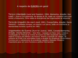 Terra e Liberdade  ( Land and freedom ; 1994, Alemanha, direção: Ken Load) –  Guerra Civil espanhola. Na década de 30, inglês vai à Espanha para lutar contra o franquismo. Filme relata as divergências das organizações de esquerda.  Terra de ninguém  ( No men’s land ; 2001, França/Itália, direção: Danis Tanovic) –  Soldados inimigos, um bósnio e um sérvio, estão em trincheiras já abandonadas durante a guerra   em 1993 .  Julgamentos de Guerra  ( Hunt for Justice ; 2005, Canadá/Alemanha; direção: Charles Binamé) –  Este filme – baseado em fatos reais – relata a investigação do Tribunal de Crimes de Guerra da ONU (localizado em Haia) relativa à Guerra dos Bálcãs e de Kosovo. Mostra a oposição de colegas, de militares da OTAN e de autoridades locais à atuação da canadense Louise Arbour. Termina com o indiciamento do presidente iugoslavo Slobodan Milosevic. Importante para ver como funciona a política internacional.  A respeito da  EUROPA  em geral 