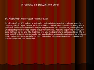 Os Miseráveis "   de Bille August  (versão de 1998) No início do século XIX, na França, Valjean foi condenado injustamente a prisão por ter roubado um pedaço de pão. Após 20 anos, sai em liberdade condicional e leva uma vida de perseguição e confronto, tornando-se um honrado e respeitável prefeito de uma pobre cidade, mas caçado por um obcecado policial que não acredita na sua transformação.  Apaixona-se por uma operária, que sofre maltratos por ter uma filha ilegítima e teve uma morte prematura. Valjean adota sua filha e tenta protegê-la dos perigos do mundo, mas quando ela se toma adulta, apaixona-se por um jovem revolucionário. Em plena revolução de 1832, Valjean luta e foge constantemente do policial, até que o confronto dos dois é inevitável.  A respeito da  EUROPA  em geral 
