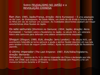Sobre  FEUDALISMO NO JAPÃO  e a  REVOLUÇÃO CHINESA   Ran  ( Ran;  1985, Japão/França, direção: Akira Kurosawa) –  É uma adaptação de  Rei Lear , de Shakespeare. Na Idade Média, um chefe de clã divide a fortuna entre os filhos em vez de nomear um sucessor. As rivalidades decorrentes acabam por traçar características ditas feudais do Japão.  Os sete samurais  ( Shichinin no Samurai;   1954 ; Japão; direção: Akira Kurosawa) –  Também sobre o feudalismo no Japão; no século XVI, um veterano lidera sete samurais para defender uma aldeia constantemente saqueada.  Shogun  ( Shogun ; 1980, EUA, direção: Jerry London) –  No século XVII, um aventureiro holandês se torna samurai e ajuda o senhor feudal ( daymio ) em sua luta para receber o título de xogum (chefe militar). Ajuda na caracterização do feudalismo japonês. O último imperador  ( The Last Emperor.  1987, EUA/Itália/Inglaterra, direção: Bernardo Bertolucci) –  História de Pu Yi (o último imperador da China e declarado aos três anos, em 1908) que cresceu confinado na Cidade Proibida (em Pequim) e foi um monarca fantoche durante a IIª Guerra.  