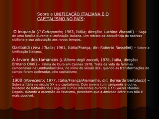 Sobre a  UNIFICAÇÃO ITALIANA E O CAPITALISMO NO PAÍS :  O leopardo  ( Il Gattopardo ; 1963, Itália; direção: Luchino Visconti) –  Saga de uma família durante a Unificação Italiana. Um retrato da decadência da nobreza siciliana e sua adaptação aos novos tempos.  Garibald i ( Viva L’Italia ; 1961, Itália/França, dir: Roberto Rosselini) –  Sobre a Unificação Italiana.  A árvore dos tamancos  ( L’Albero degli zoccoli , 1978, Itália,   direção: Ermano Olmi) –  Palma de Ouro em Cannes 1978. Trata da vida de famílias camponesas na Lombardia/Itália, no início do século XIX, quando as transformações do campo foram aceleradas pelo capitalismo . 1900  ( Novecento ; 1977, Itália/França/Alemanha, dir: Bernardo Bertolucci) –  Sobre a Itália no século XX e o capitalismo. Dois jovens (um camponês e outro, herdeiro de latifundiários) seguem rumos diferentes durante a 1ª Guerra Mundial. Depois, durante a ascensão do fascismo, percebem que a amizade entre eles não é mais possível.  