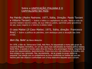 Pai Patrão ( Padre Padrone ;   1977, Itália, Direção: Paolo Taviani e Vittorio Taviani) –  Sobre a Itália e o capitalismo no país. Narra a vida do escritor italiano Gavino Ledda, de sua infância pobre, oprimido pela ignorância do pai, suas viagens e o retorno à aldeia natal. O caso Mattei ( Il Caso Mattei ; 1972, Itália, direção: Francesco Rosi) –  Sobre a política do petróleo, com destaque para a atuação das  Sete Irmãs .  Sobre a  UNIFICAÇÃO ITALIANA E O CAPITALISMO NO PAÍS :  Bom Dia, Noite " de Marco Belocchio Em 1978, o líder da  Democracia Cristã, Aldo Moro, foi sequestrado e morto pelo grupo de esquerda Brigadas Vermelhas, em um dos casos mais radicalizados da história política italiana. Neste filme, o epsódio é revisto pelos olhos de Chiara, uma personagem fictícia, integrante do grupo dos sequestradores. Aparentemente, Chiara leva uma vida monótona no trabalho, com seus amigos e seu namorado. Mas, secretamente,  ela se engaja no grupo radical de esquerda. Sua relação com os companheiros se torna conflituosa na medida em que seu fascínio pela vida utópica é confrontado com a força destrutiva daqueles que a cercam.  