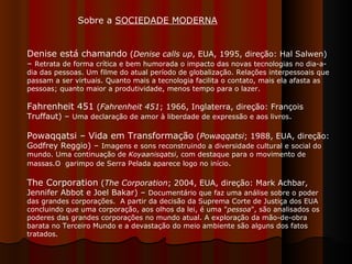 Denise está chamando  ( Denise calls up , EUA, 1995, direção: Hal Salwen) –  Retrata de forma crítica e bem humorada o impacto das novas tecnologias no dia-a-dia das pessoas. Um filme do atual período de globalização. Relações interpessoais que passam a ser virtuais. Quanto mais a tecnologia facilita o contato, mais ela afasta as pessoas; quanto maior a produtividade, menos tempo para o lazer.  Fahrenheit 451  ( Fahrenheit 451 ; 1966, Inglaterra, direção: François Truffaut) –  Uma declaração de amor à liberdade de expressão e aos livros .  Powaqqatsi – Vida em Transformação  ( Powaqqatsi ; 1988, EUA, direção: Godfrey Reggio) –  Imagens e sons reconstruindo a diversidade cultural e social do mundo. Uma continuação de  Koyaanisqatsi , com destaque para o movimento de massas.O  garimpo de Serra Pelada aparece logo no início .  The Corporation  ( The Corporation ; 2004, EUA, direção: Mark Achbar, Jennifer Abbot e Joel Bakar) –  Documentário que faz uma análise sobre o poder das grandes corporações.  A partir da decisão da Suprema Corte de Justiça dos EUA concluindo que uma corporação, aos olhos da lei, é uma " pessoa ", são analisados os poderes das grandes corporações no mundo atual. A exploração da mão-de-obra barata no Terceiro Mundo e a devastação do meio ambiente são alguns dos fatos tratados.  Sobre a  SOCIEDADE MODERNA 