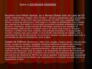 Encontro com Milton Santos: ou o Mundo Global visto do Lado de Cá  (2006; Caliban/Brasil; direção: Sílvio Tendler) – Aborda a globalização sob a perspectiva dos mais pobres. Tendo como base uma entrevista em 2001 com o geógrafo Milton Santos, na qual ele afirma que a informação é o coração da globalização. E que através dos sistemas de informação e comunicação as grandes empresas estabelecem os seus domínios. Entretanto, diz que através da informação, quando a sua utilização for democratizada, pode-se dar a mudança rumo a um futuro mais humano. Imagens mostram o conflito entre ricos e pobres, entre grandes empresas e ¾ da população mundial. Ilustram esse novo conflito: a nova divisão internacional do trabalho, com a exploração de mão-de-obra barata; os muros que separam os países pobres dos ricos; a privatização de setores estratégicos, como a água. Cidade do Silêncio  ( Bordertown ; 2006; EUA; direção: Gregory Nava) – Mão-de-obra barata, isenção de impostos, legislação ambiental deficiente e ausência de sindicatos combativos fizeram do norte do México um paraíso para as grandes empresas ( maquilladoras ). Contratam, predominantemente, mão-de-obra feminina. Este filme, inspirado em fatos reais, trata do estupro e do assassinato de milhares de mulheres em Juarez (norte do México, junto à fronteira com os EUA), das tentativas do governo de escondê-los, da influência do NAFTA e de outros aspectos. Interessante para caracterizar as condições femininas de trabalho nas  maquilladoras  e o resultado que pode ocorrer se implantarem a ALCA.  Sobre a  SOCIEDADE MODERNA   