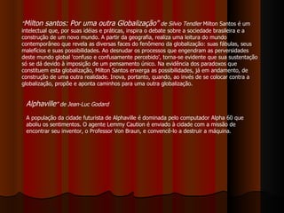 " Milton santos: Por uma outra Globalização"   de Silvio Tendler  Milton Santos é um intelectual que, por suas idéias e práticas, inspira o debate sobre a sociedade brasileira e a construção de um novo mundo. A partir da geografia, realiza uma leitura do mundo contemporâneo que revela as diversas faces do fenômeno da globalização: suas fábulas, seus malefícios e suas possibilidades. Ao desnudar os processos que engendram as perversidades deste mundo global 'confuso e confusamente percebido', torna-se evidente que sua sustentação só se dá devido à imposição de um pensamento único. Na evidência dos paradoxos que constituem esta globalização, Milton Santos enxerga as possibilidades, já em andamento, de construção de uma outra realidade. Inova, portanto, quando, ao invés de se colocar contra a globalização, propõe e aponta caminhos para uma outra globalização. Alphaville ” de Jean-Luc Godard A população da cidade futurista de Alphaville é dominada pelo computador Alpha 60 que aboliu os sentimentos. O agente Lemmy Caution é enviado à cidade com a missão de encontrar seu inventor, o Professor Von Braun, e convencê-lo a destruir a máquina.  