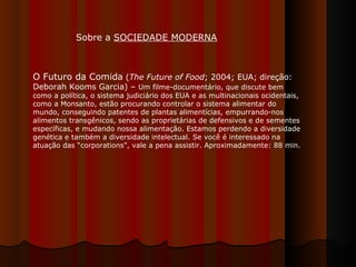 O Futuro da Comida  ( The Future of Food ; 2004; EUA; direção: Deborah Kooms Garcia) –  Um filme-documentário, que discute bem como a política, o sistema judiciário dos EUA e as multinacionais ocidentais, como a Monsanto, estão procurando controlar o sistema alimentar do mundo, conseguindo patentes de plantas alimentícias, empurrando-nos alimentos transgênicos, sendo as proprietárias de defensivos e de sementes específicas, e mudando nossa alimentação. Estamos perdendo a diversidade genética e também a diversidade intelectual. Se você é interessado na atuação das “corporations”, vale a pena assistir. Aproximadamente: 88 min.  Sobre a  SOCIEDADE MODERNA 