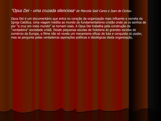 "Opus Dei - uma cruzada silenciosa " de Marcela Said Cares e Jean de Certau   Opus Dei é um documentário que entra no coração da organização mais influente e secreta da Igreja Católica. Uma viagem inédita ao mundo do fundamentalismo cristão onde os os sonhos de por "a cruz em meio mundo" se tornam reais. A Opus Dei trabalha pela construção da "verdadeira" sociedade cristã. Desde pequenas escolas de hotelaria ás grandes escolas de comércio da Europa, o filme não só revela um mecanismo eficaz de luta e conquista do poder, mas se pergunta pelas verdadeiras aspirações políticas e ideológicas desta organização.  