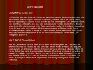 Elefante " de Gus Van Sant Elefante  nos leva para dentro de uma escola secundarista Americana em um dia comum, que rapidamente se torna trágico. A história se desdobra, cheia de tarefas em classe, futebol, fofocas e socialização. Observa as idas e vindas de seus personagens a uma distância segura, nos permitindo vê-los como eles são. Com cada estudante vemos a escola através de uma experiência diferente, uma nova lente. Estas experiências mudam de amigáveis e inocentes a traumáticas e muito perturbadoras.  Elefante  demonstra que a vida nas escolas é uma complexa paisagem onde a vitalidade e a beleza de vidas jovens pode mudar da luz para a escuridão com velocidade surreal. É um dia comum em uma escola secundarista. Com exceção de que não é.  Sobre Educação Ser e Ter ” de Nicolas Philibert   Mais de 1,8 milhão de pessoas foram assistir  Ser e Ter  na França em 2002. Inspirado no fenômeno francês das "escolas-de-uma-turma-só", o filme mostra a vida de uma pequena escola durante um ano letivo e aborda, de maneira serena e calorosa, a educação infantil no interior da França a partir de uma realidade bastante diferente da brasileira. A turma tem 12 crianças, com idades entre 04 e 10 anos, que compartilham a sala e aprendem juntas as mais variadas matérias. Tudo com um professor extremamente dedicado e paciente, que conduz as crianças à adolescência, respondendo às suas argumentações e ouvindo seus problemas.  