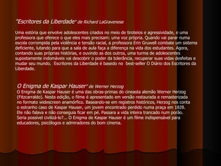 "Escritores da Liberdade " de Richard LaGravenese  Uma estória que envolve adolescentes criados no meio de tiroteios e agressividade, e uma professora que oferece o que eles mais precisam: uma voz própria. Quando vai parar numa escola corrompida pela violência e tensão racial, a professora Erin Gruwell combate um sistema deficiente, lutando para que a sala de aula faça a diferença na vida dos estudantes. Agora, contando suas próprias histórias, e ouvindo as dos outros, uma turma de adolescentes supostamente indomáveis vai descobrir o poder da tolerância, recuperar suas vidas desfeitas e mudar seu mundo.  Escritores da Liberdade é basedo no  best-seller O Diário dos Escritores da Liberdade.  O Enigma de Kaspar Hauser ” de Werner Herzog O Enigma de Kaspar Hauser é uma das obras-primas do cineasta alemão Werner Herzog (Fitzcarraldo). Nesta edição, o filme é apresentado em versão restaurada e remasterizada no formato widescreen anamórfico. Baseando-se em registros históricos, Herzog nos conta o estranho caso de Kaspar Hauser, um jovem encontrado perdido numa praça em 1828. Ele não falava e não conseguia ficar em pé. Passara a vida inteira trancado num porão. Seria possível civilizá-lo?... O Enigma de Kaspar Hauser é um filme indispensável para educadores, psicólogos e admiradores do bom cinema. 