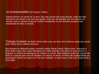 "Crianças Invisíveis " de Medhi Charef, Kátia Lund, Joo Woo, Emir Kusturica, Spike Lee, Jordan Scott, Ridley Scott e Stefano Veneruso Sete diretores de diferentes países, incluindo Argélia (Mehdi Charef), Bósnia (Emir  Kusturica) e Brasil (Kátia Lund). Sete curtas-metragens com visões distintas, mas sobre um tema comum: a desgraça e a miséria que perseguem as crianças no mundo. Seja coletando sucata nas ruas de São Paulo ou roubando para viver em Nápoles e no interior da Sérvia, os filmes são protagonizados por personagens infantis que lidam com uma dura realidade, na qual crescer muito cedo acaba sendo a única saída. Os Incompreendidos ” de François Truffout Antoine Doinel é um garoto de 14 anos. Seus pais não lhe dão muita atenção, então ele mata aula para ir ao cinema e sair com seus amigos. Certo dia, ele descobre que sua mãe tem um amante. Este é o primeiro longa de Truffaut, considerado um dos diretores europeus mais importantes de todos os tempos. 